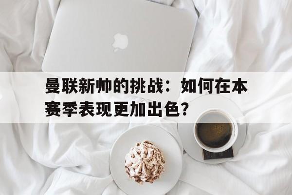 关于曼联新帅的挑战：如何在本赛季表现更加出色？的信息