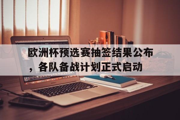 关于欧洲杯预选赛抽签结果公布，各队备战计划正式启动的信息