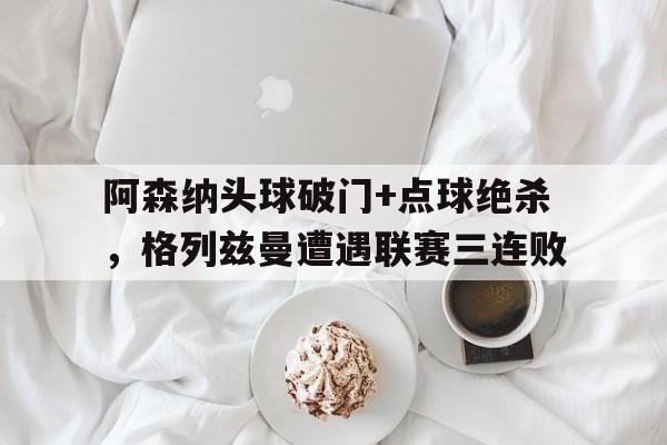 阿森纳头球破门+点球绝杀，格列兹曼遭遇联赛三连败