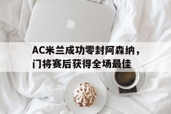AC米兰成功零封阿森纳，门将赛后获得全场最佳阿森纳对ac米兰首回合
